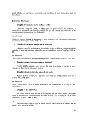39
apud (citado por, conforme, segundo) para identificar a obra secundária que foi
consultada.
Exemplos de citação
• Citação direta (autor como parte do texto)
Conforme Traquina (2005, p. 185) “para os profissionais das notícias, o
jornalismo é sobretudo um serviço público em que os valores da autonomia e da
liberdade estão no centro de sua profissão.”
Nas referências:
TRAQUINA, Nelson. Teorias do jornalismo: a tribo jornalística: uma comunidade interpretativa
transnacional. Florianópolis: Insular, 2005. v. 2.
• Citação direta (autor não faz parte do texto)
“Quanto maior for a clareza na formulação de um problema, mais adequadas
poderão vir a ser as decisões subseqüentes em relação ao projeto.” (LUNA, 2000, p.
40)
Nas referências:
LUNA, Sérgio Vasconcelos de. Planejamento de pesquisa: uma introdução. São Paulo: Educ, 2000.
• Citação indireta (autor como parte do texto)
Frantz (2005) ressalta que, apesar de toda tecnologia, o contar e ouvir
histórias ainda encanta crianças e jovens.
• Citação indireta (autor não faz parte do texto)
Apesar de toda tecnologia, o contar e ouvir histórias ainda encanta crianças e
jovens. (FRANTZ, 2005)
Nas referências:
FRANTZ, Maria Helena Zancan. O ensino da literatura nas séries iniciais. 4. ed. ampl. Ijuí, RS:
UNIJUÍ, 2005.
• Citação de até três linhas
“O senso comum não duvida de si mesmo, ele se impõe como um saber
sólido e mineralizado conferindo-nos a ilusão de que tudo se adequa à sua visão
conceitual.” (ORTIZ, 2006, p. 49)
Ou
Segundo Ortiz (2006, p. 49), “o senso comum não duvida de si mesmo, ele se
impõe como um saber sólido [...]”
 
