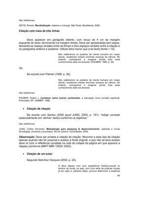 40
Nas referências:
ORTIZ, Renato. Mundialização: saberes e crenças. São Paulo: Brasiliense, 2006.
Citação com mais de três linhas
Deve aparecer em parágrafo distinto, com recuo de 4 cm da margem
esquerda do texto, terminando na margem direita. Deve ser apresentada sem aspas,
deixando-se espaço simples entre as linhas e dois espaços simples entre a citação e
os parágrafos anterior e posterior. Utilizar letra menor que a do texto (fonte = 10).
Nós celebramos os poderes da mente humana em nosso
século, revelamos nossos enormes avanços da ciência. No
entanto, começamos a imaginar aonde todo esse
conhecimento está nos levando. (PALMER, 1999, p. 36)
Ou
De acordo com Palmer (1999, p. 36),
Nós celebramos os poderes da mente humana em nosso
século, revelamos nossos enormes avanços da ciência. No
entanto, começamos a imaginar aonde todo esse
conhecimento está nos levando.
Nas referências:
PALMER, Parker J. Conhecer como somos conhecidos: a educação como jornada espiritual.
Piracicaba, SP: UNIMEP, 1999.
• Citação de citação
De acordo com Santos (2000 apud JUNG, 2004, p. 191), “redigir consiste
essencialmente em ‘alinhar’ dados conforme os objetivos.”
Nas referências:
JUNG, Carlos Fernando. Metodologia para pesquisa & desenvolvimento: aplicada a novas
tecnologias, produtos e processos. Rio de Janeiro: Axcel Books, 2004.
Observação: Deve ser evitada a citação de citação. Recorrer a esse tipo de citação
apenas quando não for possível o acesso à fonte original, a que não se teve acesso
deve vir com a referência completa na nota de rodapé da página em que aparece a
citação (conforme ABNT NBR 10520: 2002).
• Citação de um autor
Segundo Sánchez Vázquez (2002, p. 22),
A ética depara com uma experiência histórico-social no
terreno da moral, ou seja, com uma série de práticas morais
já em vigor e, partindo delas, procura determinar a essência
 
