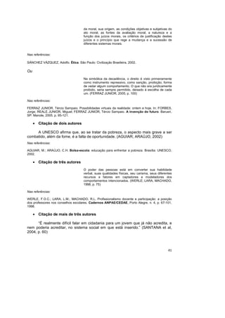 41
da moral, sua origem, as condições objetivas e subjetivas do
ato moral, as fontes da avaliação moral, a natureza e a
função dos juízos morais, os critérios de justificação destes
juízos e o princípio que rege a mudança e a sucessão de
diferentes sistemas morais.
Nas referências:
SÁNCHEZ VÁZQUEZ, Adolfo. Ética. São Paulo: Civilização Brasileira, 2002.
Ou
Na simbólica da decadência, o direito é visto primeiramente
como instrumento repressivo, como sanção, proibição, forma
de vedar algum comportamento. O que não era juridicamente
proibido, seria sempre permitido, deixado à escolha de cada
um. (FERRAZ JUNIOR, 2005, p. 100)
Nas referências:
FERRAZ JUNIOR, Tércio Sampaio. Possibilidades virtuais da realidade: ontem e hoje. In: FORBES,
Jorge; REALE JUNIOR, Miguel; FERRAZ JUNIOR, Tércio Sampaio. A invenção do futuro. Barueri,
SP: Manole, 2005. p. 95-121.
• Citação de dois autores
A UNESCO afirma que, ao se tratar da pobreza, o aspecto mais grave a ser
combatido, além da fome, é a falta de oportunidade. (AGUIAR; ARAÚJO, 2002)
Nas referências:
AGUIAR, M.; ARAÚJO, C.H. Bolsa-escola: educação para enfrentar a pobreza. Brasília: UNESCO,
2002.
• Citação de três autores
O poder das pessoas está em converter sua habilidade
verbal, suas qualidades físicas, seu carisma, seus diferentes
recursos e fatores em captadores e modeladores dos
comportamentos intencionados. (WERLE; LARA; MACHADO,
1998, p. 75)
Nas referências:
WERLE, F.O.C.; LARA, L.M.; MACHADO, R.L. Profissionalismo docente e participação: a posição
dos professores nos conselhos escolares. Cadernos ANPAE/CEDAE, Porto Alegre, n. 4, p. 67-101,
1998.
• Citação de mais de três autores
“É realmente difícil falar em cidadania para um jovem que já não acredita, e
nem poderia acreditar, no sistema social em que está inserido.” (SANTANA et al,
2004, p. 60)
 