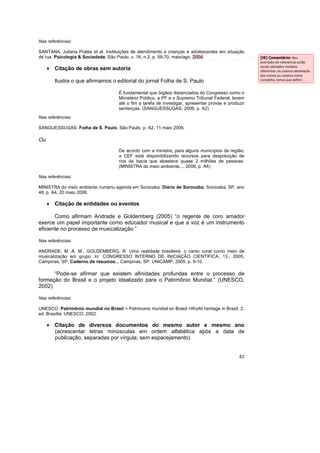 42
Nas referências:
SANTANA, Juliana Prates et al. Instituições de atendimento a crianças e adolescentes em situação
de rua. Psicologia & Sociedade, São Paulo, v. 16, n.2, p. 59-70, maio/ago. 2004.
• Citação de obras sem autoria
Ilustra o que afirmamos o editorial do jornal Folha de S. Paulo
É fundamental que órgãos distanciados do Congresso como o
Ministério Público, a PF e o Supremo Tribunal Federal, levem
até o fim a tarefa de investigar, apresentar provas e produzir
sentenças. (SANGUESSUGAS, 2006, p. A2)
Nas referências:
SANGUESSUGAS. Folha de S. Paulo, São Paulo, p. A2, 11 maio 2006.
Ou
De acordo com a ministra, para alguns municípios da região,
a CEF está disponibilizando recursos para despoluição de
rios da bacia que abastece quase 2 milhões de pessoas.
(MINISTRA do meio ambiente..., 2006, p. A4)
Nas referências:
MINISTRA do meio ambiente cumpriu agenda em Sorocaba. Diário de Sorocaba, Sorocaba, SP, ano
48, p. A4, 20 maio 2006.
• Citação de entidades ou eventos
Como afirmam Andrade e Goldemberg (2005) “o regente de coro amador
exerce um papel importante como educador musical e que a voz é um instrumento
eficiente no processo de musicalização.”
Nas referências:
ANDRADE, M. A. M.; GOLDEMBERG, R. Uma realidade brasileira: o canto coral como meio de
musicalização em grupo. In: CONGRESSO INTERNO DE INICIAÇÃO CIENTÍFICA, 13., 2005,
Campinas, SP. Caderno de resumos... Campinas, SP: UNICAMP, 2005. p. 9-10.
“Pode-se afirmar que existem afinidades profundas entre o processo de
formação do Brasil e o projeto idealizado para o Patrimônio Mundial.” (UNESCO,
2002)
Nas referências:
UNESCO. Patrimônio mundial no Brasil = Patrimonio mundial en Brasil =World heritage in Brazil. 2.
ed. Brasília: UNESCO, 2002.
• Citação de diversos documentos do mesmo autor e mesmo ano
(acrescentar letras minúsculas em ordem alfabética após a data de
publicação, separadas por vírgula, sem espacejamento)
[t9] Comentário: Nos
exemplos de referencias estão
sendo adotados modelos
diferentes: ou usamos abreviação
dos nomes ou usamos nome
completo, temos que definir.
 