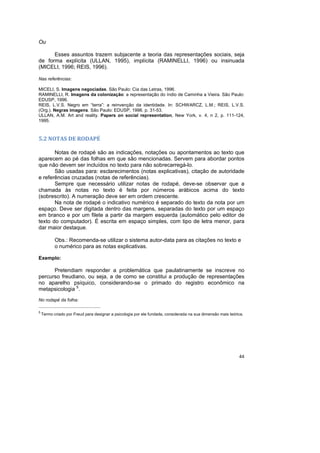 44
Ou
Esses assuntos trazem subjacente a teoria das representações sociais, seja
de forma explícita (ULLAN, 1995), implícita (RAMINELLI, 1996) ou insinuada
(MICELI, 1996; REIS, 1996).
Nas referências:
MICELI, S. Imagens negociadas. São Paulo: Cia das Letras, 1996.
RAMINELLI, R. Imagens da colonização: a representação do índio de Caminha a Vieira. São Paulo:
EDUSP, 1996.
REIS, L.V.S. Negro em “terra”: a reinvenção da identidade. In: SCHWARCZ, L.M.; REIS, L.V.S.
(Org.). Negras imagens. São Paulo: EDUSP, 1996. p. 31-53.
ULLAN, A.M. Art and reality. Papers on social representation, New York, v. 4, n 2, p. 111-124,
1995.
5.2 NOTAS DE RODAPÉ
Notas de rodapé são as indicações, notações ou apontamentos ao texto que
aparecem ao pé das folhas em que são mencionadas. Servem para abordar pontos
que não devem ser incluídos no texto para não sobrecarregá-lo.
São usadas para: esclarecimentos (notas explicativas), citação de autoridade
e referências cruzadas (notas de referências).
Sempre que necessário utilizar notas de rodapé, deve-se observar que a
chamada às notas no texto é feita por números arábicos acima do texto
(sobrescrito). A numeração deve ser em ordem crescente.
Na nota de rodapé o indicativo numérico é separado do texto da nota por um
espaço. Deve ser digitada dentro das margens, separadas do texto por um espaço
em branco e por um filete a partir da margem esquerda (automático pelo editor de
texto do computador). É escrita em espaço simples, com tipo de letra menor, para
dar maior destaque.
Obs.: Recomenda-se utilizar o sistema autor-data para as citações no texto e
o numérico para as notas explicativas.
Exemplo:
Pretendiam responder a problemática que paulatinamente se inscreve no
percurso freudiano, ou seja, a de como se constitui a produção de representações
no aparelho psíquico, considerando-se o primado do registro econômico na
metapsicologia 5
.
No rodapé da folha:
_________________________________________________
5
Termo criado por Freud para designar a psicologia por ele fundada, considerada na sua dimensão mais teórica.
 
