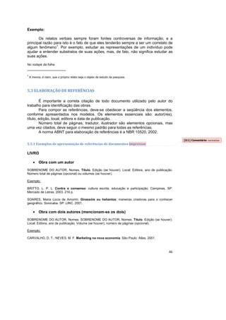 46
Exemplo:
Os relatos verbais sempre foram fontes controversas de informação, e a
principal razão para isto é o fato de que eles tenderão sempre a ser um correlato de
algum fenômeno1
. Por exemplo, estudar as representações de um indivíduo pode
ajudar a entender substratos de suas ações, mas, de fato, não significa estudar as
suas ações.
No rodapé da folha:
__________________
1
A menos, é claro, que o próprio relato seja o objeto de estudo da pesquisa.
5.3 ELABORAÇÃO DE REFERÊNCIAS
É importante a correta citação de todo documento utilizado pelo autor do
trabalho para identificação das obras.
Para compor as referências, deve-se obedecer a seqüência dos elementos,
conforme apresentados nos modelos. Os elementos essenciais são: autor(res),
título, edição, local, editora e data de publicação.
Número total de páginas, tradutor, ilustrador são elementos opcionais, mas
uma vez citados, deve seguir o mesmo padrão para todas as referências.
A norma ABNT para elaboração de referências é a NBR 10520, 2002.
5.3.1 Exemplos de apresentação de referências de documentos impressos
LIVRO
• Obra com um autor
SOBRENOME DO AUTOR, Nomes. Título. Edição (se houver). Local: Editora, ano de publicação.
Número total de páginas (opcional) ou volumes (se houver).
Exemplo:
BRITTO, L. P. L. Contra o consenso: cultura escrita, educação e participação. Campinas, SP:
Mercado de Letras, 2003. 216 p.
SOARES, Maria Lúcia de Amorim. Girassóis ou heliantos: maneiras criadoras para o conhecer
geográfico. Sorocaba, SP: LINC, 2001.
• Obra com dois autores (mencionam-se os dois)
SOBRENOME DO AUTOR, Nomes; SOBRENOME DO AUTOR, Nomes. Título. Edição (se houver).
Local: Editora, ano de publicação. Volume (se houver), número de páginas (opcional).
Exemplo:
CARVALHO, D. T.; NEVES, M. F. Marketing na nova economia. São Paulo: Atlas, 2001.
[t11] Comentário: normatizar
 