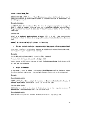 48
TESE E DISSERTAÇÃO
SOBRENOME DO AUTOR, Nomes . Título. Data da defesa. Volume (se houver). Número total de
folhas. Natureza (Área de concentração) – Unidade da Instituição, Instituição de defesa, local e data
de publicação (se houver).
Exemplo dissertação:
LARIZZATTI, Dóris Sather de Souza. A luz dos olhos de um povo: os projetos de educação do
jornal O Estado de S.Paulo, 1920-1934. 1999. 285 f. Dissertação (Mestrado em Educação) –
Programa de História e Filosofia da Educação, Pontifícia Universidade Católica de São Paulo, São
Paulo, 1999.
Exemplo tese:
NERY, R. M. Questões sobre questões de leitura. 2001. 2 v. 326 f. Tese (Doutorado em
Lingüística) – Instituto de Estudos da Linguagem, Universidade Estadual de Campinas, Campinas,
2002.
PERIÓDICOS SERIADOS (REVISTAS E JORNAIS)
• Revista no todo (coleção e suplementos, fascículos, números especiais)
TÍTULO DO PERIÓDICO (ou REVISTA). Subtítulo (se houver). Local: Editora, volume (se houver),
número (se houver), ano início-término da publicação
Exemplos:
Coleção: ANUÁRIO INTERNACIONAL. São Paulo: AGEV, 1968-1978.
Fascículo: VEJA. São Paulo: Abril, ano 36, n. 3, 22 jan. 2003.
Número especial: AS 500 maiores empresas do Brasil. Conjuntura econômica, Rio de Janeiro, v. 38,
n. 9, set. 1984. Edição especial.
• Artigo de Revista
SOBRENOME DO AUTOR, Nomes. Título do artigo. Título da revista, Local de publicação, número
do volume, fascículo, página inicial e final do artigo, mês e ano. (suplemento ou número especial).
Exemplo:
Com indicação de autoria:
MOTA JUNIOR, Vidal Dias. A criação de municípios no Brasil: revisão da literatura. Revista de
Estudos Universitários, Sorocaba, SP, v. 31, n. 2, p. 101-111, dez. 2005.
Com mais de três autores:
DORNELES, Simone Bochi et al. A busca da flexibilidade: o ciclo de vida e a gestão de pessoas. R.
Administração, Frederico Westphalen, v. 4, n. 7, p. 105-126, dez. 2005.
Sem indicação de autoria:
PRINCÍPIOS da educação no MST. Cadernos de educação, São Paulo, n. 8, p. 30-36, jul.1996.
 