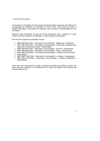 5
1 APRESENTAÇÃO
A Faculdade de Faculdade de Computação de Montes Claros apresenta este “Manual de
Normalização de Trabalhos de Conclusão de Curso (TCC)” como forma de auxiliar o
trabalho investigativo na produção de pesquisas que culminam na apresentação de uma
monografia.
Devemos estar conscientes de que as normas contribuem para o sucesso de nosso
trabalho, mas não substituem a tenacidade e a determinação do pesquisador.
Este manual é baseado nas seguintes normas:
• ABNT NBR 6023:2002 – Informação e documentação – Referências – Elaboração
• ABNT NBR 6024:2003 – Informação e documentação – Numeração progressiva das
seções de um documento escrito – Apresentação
• ABNT NBR 6027:2003 – Informação e documentação – Sumário – Apresentação
• ABNT NBR 6034:2004 – Informação e documentação – Índice – Apresentação
• ABNT NBR 10520:2002 – Informação e documentação – Citações em documentos –
• Apresentação
• ABNT NBR 12225:2004 – Informação e documentação – Lombada – Apresentação
• ABNT NBR 14724:2005 – Informação e documentação – Trabalhos acadêmicos –
Apresentação.
Como toda norma está sujeita à revisão, recomenda-se àqueles que realizam acordos com
base nesta que verifiquem a conveniência de se usarem as edições mais recentes das
normas citadas acima.
 