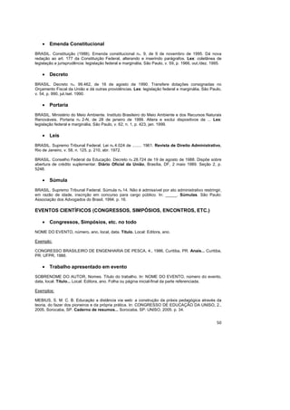 50
• Emenda Constitucional
BRASIL. Constituição (1988). Emenda constitucional no. 9, de 9 de novembro de 1995. Dá nova
redação ao art. 177 da Constituição Federal, alterando e inserindo parágrafos. Lex: coletânea de
legislação e jurisprudência: legislação federal e marginália, São Paulo, v. 59, p. 1966, out./dez. 1995.
• Decreto
BRASIL. Decreto no. 99.462, de 16 de agosto de 1990. Transfere dotações consignadas no
Orçamento Fiscal da União e dá outras providências. Lex: legislação federal e marginália, São Paulo,
v. 54, p. 990, jul./set. 1990.
• Portaria
BRASIL. Ministério do Meio Ambiente. Instituto Brasileiro do Meio Ambiente e dos Recursos Naturais
Renováveis. Portaria no 2-N, de 28 de janeiro de 1999. Altera e exclui dispositivos da ... Lex:
legislação federal e marginália, São Paulo, v. 62, n. 1, p. 423, jan. 1999.
• Leis
BRASIL. Supremo Tribunal Federal. Lei no 4.024 de ........ 1961. Revista de Direito Administrativo,
Rio de Janeiro, v. 58, n. 125, p. 210, abr. 1972.
BRASIL. Conselho Federal da Educação. Decreto no 28.724 de 19 de agosto de 1988. Dispõe sobre
abertura de crédito suplementar. Diário Oficial da União, Brasília, DF, 2 maio 1989. Seção 2, p.
5248.
• Súmula
BRASIL. Supremo Tribunal Federal. Súmula no 14. Não é admissível por ato administrativo restringir,
em razão de idade, inscrição em concurso para cargo público. In: _____. Súmulas. São Paulo:
Associação dos Advogados do Brasil, 1994. p. 16.
EVENTOS CIENTÍFICOS (CONGRESSOS, SIMPÓSIOS, ENCONTROS, ETC.)
• Congressos, Simpósios, etc. no todo
NOME DO EVENTO, número, ano, local, data. Título. Local: Editora, ano.
Exemplo:
CONGRESSO BRASILEIRO DE ENGENHARIA DE PESCA, 4., 1986, Curitiba, PR. Anais... Curitiba,
PR: UFPR, 1986.
• Trabalho apresentado em evento
SOBRENOME DO AUTOR, Nomes. Título do trabalho. In: NOME DO EVENTO, número do evento,
data, local. Título... Local: Editora, ano. Folha ou página inicial-final da parte referenciada.
Exemplos:
MEBIUS, S. M. C. B. Educação a distância via web: a construção da práxis pedagógica através da
teoria, do fazer dos pioneiros e da própria prática. In: CONGRESSO DE EDUCAÇÃO DA UNISO, 2.,
2005, Sorocaba, SP. Caderno de resumos... Sorocaba, SP: UNISO, 2005. p. 34.
 
