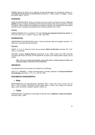 51
MARINS, Marcos de Afonso et al. Aspectos da fase pré-estocagem em piscicultura intensiva. In:
CONGRESSO BRASILEIRO DE ENGENHARIA DE PESCA, 4., 1986, Curitiba, PR. Anais... Curitiba,
PR: UFPR, 1986. p. 123-141.
PATENTES
NOME DO DEPOSITANTE, Nome do Inventor (se houver), Nome do Titular (se houver). Título da
patente (na língua original). Classificação internacional da patente. Sigla do país, seguida do número
da patente. Data do depósito da publicação do pedido de privilégio, da expedição da carta patente
(quando houver). Indicação da publicação onde foi citada a patente, se for o caso.
Exemplo:
NABISCO BRANDS, INC. O. Horwarth, P. M. Irbe. Process for preparing fructose from starch. Int.
C13 C12P 19/24. U.S. n. 4,458,017. 30 june, 1982, 3 july 1984.
ENTREVISTAS
SOBRENOME DO ENTREVISTADO, Nomes. Título da entrevista. Meio de divulgação (periódico, TV,
rádio, etc.), Local, data. Nota de entrevista.
Exemplos:
SPARTI, S. C. M. A mulher em busca de seu espaço. Diário de Sorocaba, Sorocaba, SP, 5 abr.
1990. p. 2. Entrevista.
DECOURT, Eugenio. Eugenio Decourt: depoimento. [4 abr. 1990]. Curitiba, PR, 1990. Entrevista
concedida pelo Diretor do Centro de Processamento de dados da Fundação Getúlio Vargas, Rio de
Janeiro.
Obs.: Em caso de autoria desconhecida, entra-se pelo título. A primeira palavra do título, com
exceção do artigo, é transcrita em letras maiúsculas.
SEPARATA
As separatas devem ser transcritas como aparecem na publicação.
LION, M. F.; ANDRADE, J. Drogas cardiovasculares e gravidez. Separata de: Arquivos Brasileiros
de Cardiologia, São Paulo, v. 37, n. 2, p. 125-127, 1981.
DOCUMENTO ICONOGRÁFICO
• Mapa
MAPA-MUNDI físico. Ed. atual. São Paulo : Michalany, 2001. 1 mapa, color., 87cm x 121cm, em f. de
92cm x 125cm. Escala 1:30.000.000. Contém dados sobre o mundo, como relação dos oceanos,
lagos, mares, penínsulas, cataratas, desertos, vulcões, etc.
• Folder
SOROCABA (SP). Faculdade de Computação de Montes Claros. Biblioteca “Aluísio de Almeida”.
Sorocaba, 2006. 1 folder.
 