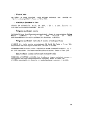 53
• Livro no todo
DICIONÁRIO da língua portuguesa. Lisboa: Priberam Informática, 1998. Disponível em:
<http://www.priberam.pt/dlDLPO>. Acesso em: 18 mar. 1999.
• Publicação periódica no todo
CIÊNCIA DA INFORMAÇÃO. Brasília, DF: IBICT, v. 34, n. 2, 2005. Disponível em:
<http://www.ibict.br/cionline/>. Acesso em: 7 abr. 2006.
• Artigo de revista com autoria
GONÇALVES, Daniel Bertoli. Desenvolvimento sustentável: o desafio da presente geração. Revista
Espaço Acadêmico, n. 51, ago. 2005. Disponível em: <http://
www.espacoacademico.com.br/051/51goncalves.htm>. Acesso em: 10 dez. 2005.
• Artigo de revista sem indicação de autoria (entrada pelo título)
WINDOWS 98: o melhor caminho para atualização. PC World, São Paulo, n. 75, set. 1998.
Disponível em: <http://www.idg.com.br/abre.html>. Acesso em: 10 set. 1998.
COOPERATIVISMO, economia solidária e software livre. Revista Filantropia, São Paulo, v. 5, n. 21,
jan. 2006. Disponível em: <http://www.revistafilantropia.com.br/revista/ >. Acesso em: 7 abr. 2006.
• Documento de acesso exclusivo em meio eletrônico
PÁSSAROS SILVESTRES DO BRASIL. Lista de pássaros; imagens; curiosidade; doenças ....
Disponível em: <http://www.passarosilvestresbrasil.hpg.com.br>. Acesso em: 18 mar. 2003.
WIKIPÉDIA: a enciclopédia livre. Disponível em: <www.wikipedia.org>. Acesso em: 10 abr. 2006.
 