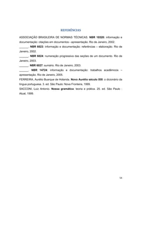 54
REFERÊNCIAS
ASSOCIAÇÃO BRASILEIRA DE NORMAS TÉCNICAS. NBR 10520: informação e
documentação: citações em documentos - apresentação. Rio de Janeiro, 2002.
______. NBR 6023: informação e documentação: referências – elaboração. Rio de
Janeiro, 2002.
______. NBR 6024: numeração progressiva das seções de um documento. Rio de
Janeiro, 2003.
______. NBR 6027: sumário. Rio de Janeiro, 2003.
______. NBR 14724: informação e documentação: trabalhos acadêmicos –
apresentação. Rio de Janeiro, 2005.
FERREIRA, Aurélio Buarque de Holanda. Novo Aurélio século XXI: o dicionário da
língua portuguesa. 3. ed. São Paulo: Nova Fronteira, 1999.
SACCONI, Luiz Antonio. Nossa gramática: teoria e prática. 25. ed. São Paulo :
Atual, 1999.
 