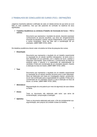 6
2 TRABALHOS DE CONCLUSÃO DE CURSO (TCC) - DEFINIÇÕES
Julgamos importante salientar a definição de cada um destes termos de que tanto se ouve
falar no meio acadêmico, mas que são passíveis de confusão na essência de seus
significados.
Trabalhos Acadêmicos ou similares (Trabalho de Conclusão de Curso – TCC e
outros):
Documento que representa o resultado de estudo, devendo expressar
conhecimento do assunto escolhido, que deve ser obrigatoriamente
emanado da disciplina, módulo, estudo independente, curso, programa
e outros ministrados. Deve ser feito sob a coordenação de um
orientador. (ABNT-NBR 14724, 2005)
Os trabalhos acadêmicos devem estar vinculados às linhas de pesquisa dos cursos.
Dissertação
Documento que representa o resultado de um trabalho experimental
ou exposição de um estudo científico retrospectivo, de tema único e
bem delimitado em sua extensão, com o objetivo de reunir, analisar e
interpretar informações. Deve evidenciar o conhecimento de literatura
existente sobre o assunto e a capacidade de sistematização do
candidato. É feito sob coordenação de um orientador (doutor), visando
à obtenção do título de mestre. (ABNT-NBR 14724, 2005)
Tese
Documento que representa o resultado de um trabalho experimental
ou exposição de um estudo científico de tema único e bem delimitado.
Deve ser elaborado com base em investigação original, constituindo-
se em real contribuição para a especialidade em questão. É feito sob a
coordenação de um orientador (doutor) e visa à obtenção do título de
doutor, ou similar. (ABNT-NBR 14724, 2005)
Abreviatura:
Representação de uma palavra por meio de alguma(s) de suas sílabas
ou letras.
Anexo
Texto ou documento não elaborado pelo autor, que serve de
fundamentação, comprovação e ilustração.
Apêndice
Texto ou documento elaborado pelo autor, a fim de complementar sua
argumentação, sem prejuízo da unidade nuclear do trabalho.
 