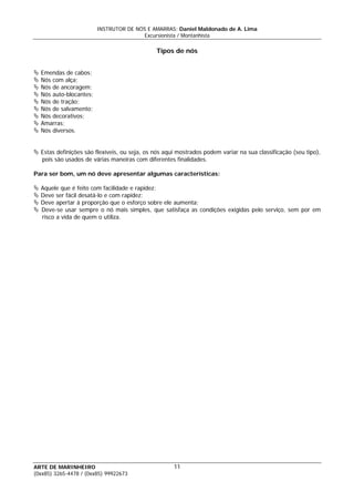 INSTRUTOR DE NÓS E AMARRAS: Daniel Maldonado de A. Lima
Excursionista / Montanhista
ARTE DE MARINHEIRO
Tipos de nós
Emendas de cabos;
Nós com alça;
Nós de ancoragem;
Nós auto-blocantes;
Nós de tração;
Nós de salvamento;
Nós decorativos;
Amarras;
Nós diversos.
Estas definições são flexíveis, ou seja, os nós aqui mostrados podem variar na sua classificação (seu tipo),
pois são usados de várias maneiras com diferentes finalidades.
Para ser bom, um nó deve apresentar algumas características:
Aquele que é feito com facilidade e rapidez;
Deve ser fácil desatá-lo e com rapidez;
Deve apertar à proporção que o esforço sobre ele aumenta;
Deve-se usar sempre o nó mais simples, que satisfaça as condições exigidas pelo serviço, sem por em
risco a vida de quem o utiliza.
11
(0xx85) 3265-4478 / (0xx85) 99922673
 
