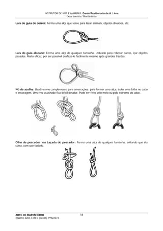 INSTRUTOR DE NÓS E AMARRAS: Daniel Maldonado de A. Lima
Excursionista / Montanhista
ARTE DE MARINHEIRO
Lais de guia de correr: Forma uma alça que serve para laçar animais, objetos diversos, etc.
Lais de guia alceado: Forma uma alça de qualquer tamanho. Utilizado para rebocar carros, içar objetos
pesados. Muito eficaz, por ser possível desfaze-lo facilmente mesmo após grandes trações.
Nó de azelha: Usado como complemento para amarrações; para formar uma alça; isolar uma falha no cabo
e ancoragem. Uma vez acochado fica difícil desatar. Pode ser feito pelo meio ou pelo extremo do cabo.
Olho de pescador ou Laçada do pescador: Forma uma alça de qualquer tamanho, evitando que ela
corra, com uso variado.
18
(0xx85) 3265-4478 / (0xx85) 99922673
 