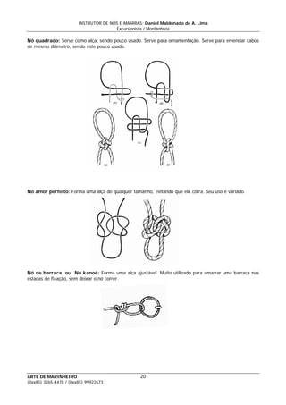 INSTRUTOR DE NÓS E AMARRAS: Daniel Maldonado de A. Lima
Excursionista / Montanhista
ARTE DE MARINHEIRO
Nó quadrado: Serve como alça, sendo pouco usado. Serve para ornamentação. Serve para emendar cabos
de mesmo diâmetro, sendo este pouco usado.
Nó amor perfeito: Forma uma alça de qualquer tamanho, evitando que ela corra. Seu uso é variado.
Nó de barraca ou Nó kanoê: Forma uma alça ajustável. Muito utilizado para amarrar uma barraca nas
estacas de fixação, sem deixar o nó correr.
20
(0xx85) 3265-4478 / (0xx85) 99922673
 