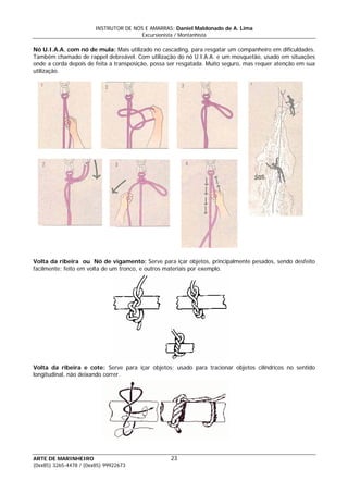 INSTRUTOR DE NÓS E AMARRAS: Daniel Maldonado de A. Lima
Excursionista / Montanhista
ARTE DE MARINHEIRO
Nó U.I.A.A. com nó de mula: Mais utilizado no cascading, para resgatar um companheiro em dificuldades.
Também chamado de rappel debreável. Com utilização do nó U.I.A.A. e um mosquetão, usado em situações
onde a corda depois de feita a transposição, possa ser resgatada. Muito seguro, mas requer atenção em sua
utilização.
Volta da ribeira ou Nó de vigamento: Serve para içar objetos, principalmente pesados, sendo desfeito
facilmente; feito em volta de um tronco, e outros materiais por exemplo.
Volta da ribeira e cote: Serve para içar objetos; usado para tracionar objetos cilíndricos no sentido
longitudinal, não deixando correr.
23
(0xx85) 3265-4478 / (0xx85) 99922673
 