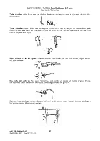 INSTRUTOR DE NÓS E AMARRAS: Daniel Maldonado de A. Lima
Excursionista / Montanhista
ARTE DE MARINHEIRO
Volta singela e cote: Serve para içar objetos. Usado para ancoragem, onde a segurança não seja fator
determinante.
24
Volta redonda e cote: Serve para içar objetos; muito usado para ancoragem no montanhismo, pois
mesmo após receber tração fica fácil desatá-lo e por ser muito seguro. Também para amarrar um cabo a um
mastro, verga ou uma argola.
Nó de fateixa ou Nó de argola: Usado na marinha, para prender um cabo a um mastro, argola, âncora,
etc., sem apertá-lo.
Meia-volta com volta de fiel: Usado na marinha, para prender um cabo a um mastro, argola e âncora,
sem apertá-lo, sendo este menos empregado. Um dos tipos usados em gravatas.
Boca-de-lobo: Usado para amarrações provisórias, devendo receber tração nos dois chicotes. Usado para
fixar um mosquetão à base de um grampo.
(0xx85) 3265-4478 / (0xx85) 99922673
 