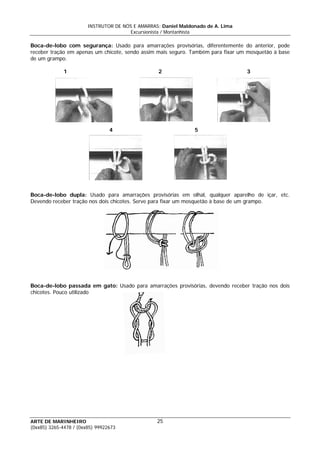 INSTRUTOR DE NÓS E AMARRAS: Daniel Maldonado de A. Lima
Excursionista / Montanhista
ARTE DE MARINHEIRO
Boca-de-lobo com segurança: Usado para amarrações provisórias, diferentemente do anterior, pode
receber tração em apenas um chicote, sendo assim mais seguro. Também para fixar um mosquetão à base
de um grampo.
1 2 3
4 5
Boca-de-lobo dupla: Usado para amarrações provisórias em olhal, qualquer aparelho de içar, etc.
Devendo receber tração nos dois chicotes. Serve para fixar um mosquetão à base de um grampo.
Boca-de-lobo passada em gato: Usado para amarrações provisórias, devendo receber tração nos dois
chicotes. Pouco utilizado
25
(0xx85) 3265-4478 / (0xx85) 99922673
 