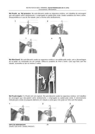 INSTRUTOR DE NÓS E AMARRAS: Daniel Maldonado de A. Lima
Excursionista / Montanhista
ARTE DE MARINHEIRO
Nó Prusik ou Nó prússico: Nó auto-blocante usado na segurança estática; em trabalhos de ancoragem
que não podem sofrer deslizamento; e empregado na subida pela corda. Usado cordeletes de 4mm a 6mm.
Desaconselha-se o uso de fita tubular, pois a mesma sofre deslizamento.
1 2
3 4
Nó Marchand: Nó auto-blocante usado na segurança estática e na subida pela corda, com a desvantagem
de só poder ser tracionado em um sentido. Utiliza-se cordelete de 4mm a 6mm. Caso seja feito com fita
tubular, aconselha-se dar no mínimo 5 voltas.
Nó Prusik duplo: É o Prusik com seis espirais. Nó auto-blocante usado na segurança estática; em trabalhos
de ancoragem que não podem sofrer deslizamento; e empregado na subida pela corda. É extremamente
indicado para cordas de pequeno diâmetro em relação a corda-guia. Este pode ser feito com fita tubular.
1 2 3
28
(0xx85) 3265-4478 / (0xx85) 99922673
 