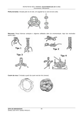 INSTRUTOR DE NÓS E AMARRAS: Daniel Maldonado de A. Lima
Excursionista / Montanhista
ARTE DE MARINHEIRO
Pinha de botão: Iniciado pelo nó em oito, em seguida faz-se uma terceira volta.
Macramê: Possui diversas variações e algumas utilidades além da ornamentação. Aqui são mostrados
quatro tipos.
Tipo 2Tipo 1
Tipo 3
Tipo 4
Coxim de rosa: É iniciado a partir do coxim anel de três (menor).
34
(0xx85) 3265-4478 / (0xx85) 99922673
 