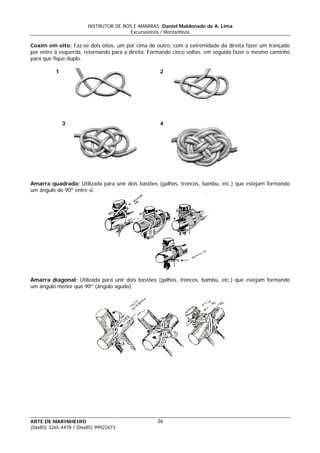 INSTRUTOR DE NÓS E AMARRAS: Daniel Maldonado de A. Lima
Excursionista / Montanhista
ARTE DE MARINHEIRO
Coxim em oito: Faz-se dois oitos, um por cima do outro, com a extremidade da direita fazer um trançado
por entre à esquerda, retornando para a direita. Formando cinco voltas, em seguida fazer o mesmo caminho
para que fique duplo.
1 2
3 4
Amarra quadrada: Utilizada para unir dois bastões (galhos, troncos, bambu, etc.) que estejam formando
um ângulo de 90º entre si.
Amarra diagonal: Utilizada para unir dois bastões (galhos, troncos, bambu, etc.) que estejam formando
um ângulo menor que 90º (ângulo agudo).
36
(0xx85) 3265-4478 / (0xx85) 99922673
 