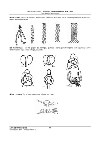 INSTRUTOR DE NÓS E AMARRAS: Daniel Maldonado de A. Lima
Excursionista / Montanhista
ARTE DE MARINHEIRO
(0xx85) 3265-4478 / (0xx85) 99922673
41
Nó de trança: Usado no trabalho artístico e na confecção de braçais; serve também para reforçar um cabo.
Possui diversas variações.
Nó de moringa: Feito no gargalo de moringas, garrafas e cantis para transporte com segurança; serve
também como alça, sendo este pouco usado.
Nó de corrente: Serve para encurtar ou reforçar um cabo.
 