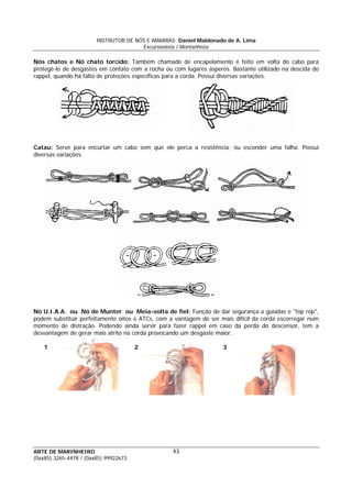 INSTRUTOR DE NÓS E AMARRAS: Daniel Maldonado de A. Lima
Excursionista / Montanhista
ARTE DE MARINHEIRO
(0xx85) 3265-4478 / (0xx85) 99922673
43
Nós chatos e Nó chato torcido: Também chamado de encapelamento é feito em volta do cabo para
protegê-lo de desgastes em contato com a rocha ou com lugares ásperos. Bastante utilizado na descida do
rappel, quando há falta de proteções específicas para a corda. Possui diversas variações.
Catau: Serve para encurtar um cabo sem que ele perca a resistência; ou esconder uma falha. Possui
diversas variações.
Nó U.I.A.A. ou Nó de Munter ou Meia-volta de fiel: Função de dar segurança a guiadas e "top rop",
podem substituir perfeitamente oitos e ATCs, com a vantagem de ser mais difícil da corda escorregar num
momento de distração. Podendo ainda servir para fazer rappel em caso da perda do descensor, tem a
desvantagem de gerar mais atrito na corda provocando um desgaste maior.
1 2 3
 