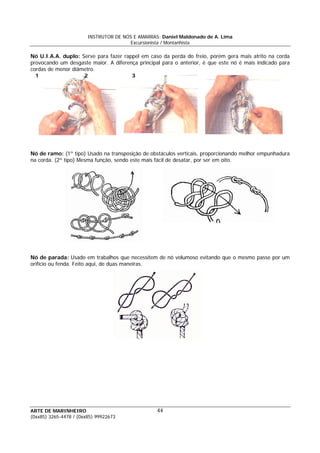 INSTRUTOR DE NÓS E AMARRAS: Daniel Maldonado de A. Lima
Excursionista / Montanhista
ARTE DE MARINHEIRO
(0xx85) 3265-4478 / (0xx85) 99922673
44
Nó U.I.A.A. duplo: Serve para fazer rappel em caso da perda do freio, porém gera mais atrito na corda
provocando um desgaste maior. A diferença principal para o anterior, é que este nó é mais indicado para
cordas de menor diâmetro.
1 2 3
Nó de ramo: (1º tipo) Usado na transposição de obstáculos verticais, proporcionando melhor empunhadura
na corda. (2º tipo) Mesma função, sendo este mais fácil de desatar, por ser em oito.
Nó de parada: Usado em trabalhos que necessitem de nó volumoso evitando que o mesmo passe por um
orifício ou fenda. Feito aqui, de duas maneiras.
 