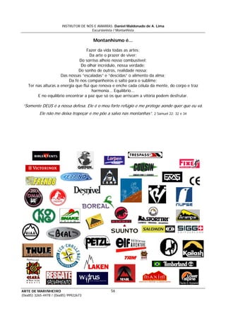 INSTRUTOR DE NÓS E AMARRAS: Daniel Maldonado de A. Lima
Excursionista / Montanhista
ARTE DE MARINHEIRO
(0xx85) 3265-4478 / (0xx85) 99922673
56
f t r .
Montanhismo é...
Fazer da vida todas as artes;
Da arte o prazer de viver;
Do sorriso alheio nosso combustível;
Do olhar incrédulo, nossa verdade;
Do sonho de outros, realidade nossa;
Das nossas “escaladas” e “descidas” o alimento da alma;
Da fé nos companheiros o salto para o sublime;
Ter nas alturas a energia que flui que renova e enche cada célula da mente, do corpo e traz
harmonia... Equilíbrio...
E no equilíbrio encontrar a paz que só os que arriscam a vitória podem desfrutar.
“Somente DEUS é a nossa defesa. Ele é o meu orte refúgio e me pro ege aonde que que eu vá
Ele não me deixa tropeçar e me põe a salvo nas montanhas”. 2 Samuel 22: 32 e 34
 