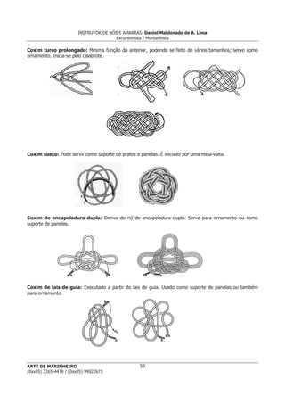 INSTRUTOR DE NÓS E AMARRAS: Daniel Maldonado de A. Lima
                                       Excursionista / Montanhista

Coxim turco prolongado: Mesma função do anterior, podendo se feito de vários tamanhos; serve como
ornamento. Inicia-se pelo calabrote.




Coxim sueco: Pode servir como suporte de pratos e panelas. É iniciado por uma meia-volta.




Coxim de encapeladura dupla: Deriva do nó de encapeladura dupla. Serve para ornamento ou como
suporte de panelas.




Coxim de lais de guia: Executado a partir do lais de guia. Usado como suporte de panelas ou também
para ornamento.




ARTE DE MARINHEIRO                                50
(0xx85) 3265-4478 / (0xx85) 99922673
 