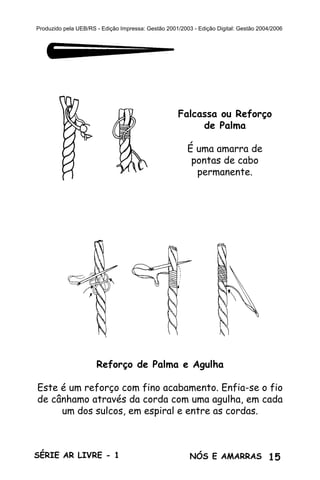 15SÉRIE AR LIVRE - 1 NÓS E AMARRAS
Produzido pela UEB/RS - Edição Impressa: Gestão 2001/2003 - Edição Digital: Gestão 2004/2006
Falcassa ou Reforço
de Palma
É uma amarra de
pontas de cabo
permanente.
Reforço de Palma e Agulha
Este é um reforço com fino acabamento. Enfia-se o fio
de cânhamo através da corda com uma agulha, em cada
um dos sulcos, em espiral e entre as cordas.
 