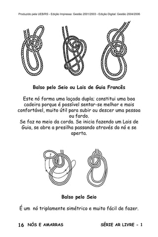 16 SÉRIE AR LIVRE - 1NÓS E AMARRAS
Produzido pela UEB/RS - Edição Impressa: Gestão 2001/2003 - Edição Digital: Gestão 2004/2006
Balso pelo Seio ou Lais de Guia Francês
Este nó forma uma laçada dupla; constitui uma boa
cadeira porque é possível sentar-se melhor e mais
confortável, muito útil para subir ou descer uma pessoa
ou fardo.
Se faz no meio da corda. Se inicia fazendo um Lais de
Guia, se abre a presilha passando através do nó e se
aperta.
Balso pelo Seio
É um nó triplamente simétrico e muito fácil de fazer.
 