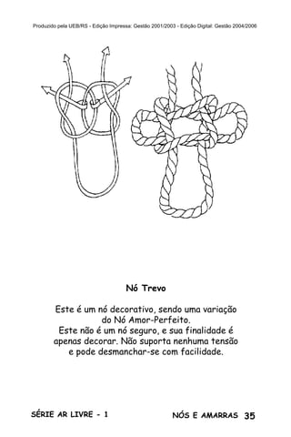 35SÉRIE AR LIVRE - 1 NÓS E AMARRAS
Produzido pela UEB/RS - Edição Impressa: Gestão 2001/2003 - Edição Digital: Gestão 2004/2006
Nó Trevo
Este é um nó decorativo, sendo uma variação
do Nó Amor-Perfeito.
Este não é um nó seguro, e sua finalidade é
apenas decorar. Não suporta nenhuma tensão
e pode desmanchar-se com facilidade.
 