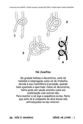 36 SÉRIE AR LIVRE - 1NÓS E AMARRAS
Produzido pela UEB/RS - Edição Impressa: Gestão 2001/2003 - Edição Digital: Gestão 2004/2006
Nó Josefina
De grande beleza e decorativo, este nó
também é empregado como nó de trabalho,
devido à sua resistência à pressão, quando
bem ajustado e apertado. Como nó decorativo,
tanto pode ser usado sozinho como em
combinação com outros nós.
Para montar o nó siga a sequência acima. Note
que este nó é composto de dois meios-nós
entrelaçados no seu interior.
1
2
3
4
 