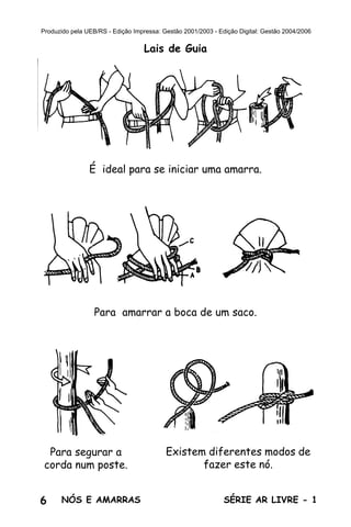 6 SÉRIE AR LIVRE - 1NÓS E AMARRAS
Produzido pela UEB/RS - Edição Impressa: Gestão 2001/2003 - Edição Digital: Gestão 2004/2006
Lais de Guia
É ideal para se iniciar uma amarra.
Para amarrar a boca de um saco.
Para segurar a
corda num poste.
Existem diferentes modos de
fazer este nó.
 