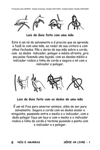 8 SÉRIE AR LIVRE - 1NÓS E AMARRAS
Produzido pela UEB/RS - Edição Impressa: Gestão 2001/2003 - Edição Digital: Gestão 2004/2006
Lais de Guia feito com uma mão
Este é um nó de salvamento e é preciso que se aprenda
a fazê-lo com uma mão, ao redor de sua cintura e com
olhos fechados. Põe o dorso de sua mão sobre a corda,
com os dedos indicador, polegar e médio afrente, gira
seu pulso fazendo uma laçada; com os desdos médio e
indicador rodeia a linha da corda e segura o nó com o
indicador e polegar.
Lais de Guia feito com os dedos de uma mão
É um nó fixo para amarrar animais, além de ser para
salvamento. Segura a corda com os dedos anular e
minguinho, passando entre o medio e o indicador, com o
dedo polegar faça um laço e com o medio e o indicador
rodeia a linha da corda e termina puxando a ponta com
o indicador e o polegar.
 