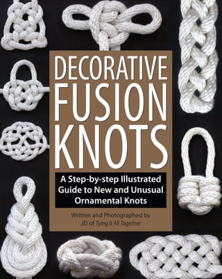 A Step-by-step Illustrated
Guide to New and Unusual
Ornamental Knots
Written and Photographed by
JD of Tying It All Together
DECORATIVE
FUSION
KNOTS
DECORATIVE
FUSION
KNOTS
“…this book not only teaches, it inspires!”
— Barry Mault, International Guild of Knot Tyers (www.igkt.net)
Decorative Fusion Knots is a knot instruction book with a twist! This full-
color book demonstrates how to create 60 stunningly beautiful decorative
knots using both traditional and innovative fusion knotting techniques.
Written in a refreshingly clear and easy-to-follow style, Decorative Fusion Knots features 60
knots, many of which have never been presented or described publicly, until now. From the
simple and timeless Eternity knot to the three-dimensional Tea Cup knot and the aptly named
Challenge knot, Decorative Fusion Knots will engage novice and expert tyers alike. The book
includes knots inspired by history, nature, and mythology, and a section on Knots for Lovers.
Never-before-seen knots and clear, step-by-step instructions accompanied by full-color
photographs make Decorative Fusion Knots a beautiful gift and an essential addition to every
knot enthusiast’s library.
About the Author:
Born in 1972, JD grew up in and around the Bay Area. He spent his mid-twenties living and working in the
redwoods of the San Mateo Mountains, where he developed a fascination with rope ties and knots. Following
years of reading, research and practice, he established the art of fusion knotting. JD has since created over 100
instructional videos demonstrating his techniques that are available on his YouTube channel, Tying It All Together
(youtube.com/tyingitalltogether ). He lives and works in San Francisco, California.
ISBN 978-1-931160-78-0
USD $20.00
9 781931 160780
52000
DecorativeFusionKnotsbyJDDecorativeFusionKnotsbyJDGreenCandyPressGreenCandyPress
Greencandypress.com
The future of decorative knots has arrived!The future of decorative knots has arrived!
 
