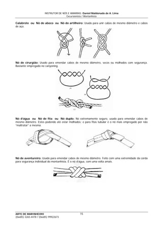 INSTRUTOR DE NÓS E AMARRAS: Daniel Maldonado de A. Lima
Excursionista / Montanhista
ARTE DE MARINHEIRO
Calabrote ou Nó de aboco ou Nó do artilheiro: Usado para unir cabos de mesmo diâmetro e cabos
de aço.
Nó de cirurgião: Usado para emendar cabos de mesmo diâmetro, secos ou molhados com segurança.
Bastante empregado no canyoning.
Nó d’água ou Nó de fita ou Nó duplo: Nó extremamente seguro, usado para emendar cabos de
mesmo diâmetro. Estes podendo até estar molhados; e para fitas tubular é o nó mais empregado por não
“maltratar” a mesma.
Nó de aventureiro: Usado para emendar cabos de mesmo diâmetro. Feito com uma extremidade da corda
para segurança individual do montanhista. É o nó d’água, com uma volta amais.
15
(0xx85) 3265-4478 / (0xx85) 99922673
 