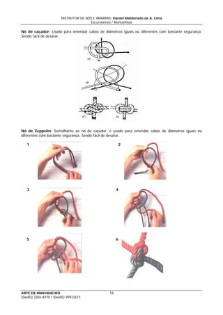 INSTRUTOR DE NÓS E AMARRAS: Daniel Maldonado de A. Lima
Excursionista / Montanhista
ARTE DE MARINHEIRO
Nó de caçador: Usado para emendar cabos de diâmetros iguais ou diferentes com bastante segurança.
Sendo fácil de desatar.
Nó de Zeppelin: Semelhante ao nó de caçador, é usado para emendar cabos de diâmetros iguais ou
diferentes com bastante segurança. Sendo fácil de desatar.
1 2
3 4
5 6
16
(0xx85) 3265-4478 / (0xx85) 99922673
 