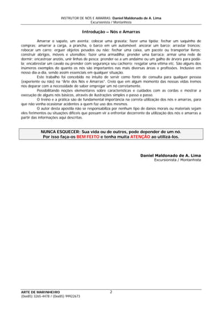 INSTRUTOR DE NÓS E AMARRAS: Daniel Maldonado de A. Lima
Excursionista / Montanhista
ARTE DE MARINHEIRO
Introdução – Nós e Amarras
Amarrar o sapato, um aventa; colocar uma gravata; fazer uma tipóia; fechar um saquinho de
compras; amarrar a carga, a prancha, o barco em um automóvel; ancorar um barco; arrastar troncos;
rebocar um carro; erguer objetos pesados ou não; fechar uma caixa, um pacote ou transportar livros;
construir abrigos, móveis e utensílios; fazer uma armadilha; prender uma barraca; armar uma rede de
dormir; encastroar anzóis, unir linhas de pesca; prender-se a um andaime ou um galho de árvore para podá-
la; encabrestar um cavalo ou prender com segurança seu cachorro; resgatar uma vítima etc. São alguns dos
inúmeros exemplos do quanto os nós são importantes nas mais diversas áreas e profissões. Inclusive em
nosso dia-a-dia, sendo assim essenciais em qualquer situação.
Este trabalho foi concebido no intuito de servir como fonte de consulta para qualquer pessoa
(experiente ou não) na “Arte dos Nós e Amarras”. Creio que em algum momento das nossas vidas iremos
nos deparar com a necessidade de saber empregar um nó corretamente.
Possibilitando noções elementares sobre características e cuidados com as cordas e mostrar a
execução de alguns nós básicos, através de ilustrações simples e passo a passo.
O treino e a prática são de fundamental importância na correta utilização dos nós e amarras, para
que não venha ocasionar acidentes a quem faz uso dos mesmos.
O autor desta apostila não se responsabiliza por nenhum tipo de danos morais ou materiais sejam
eles ferimentos ou situações difíceis que possam vir a enfrentar decorrente da utilização dos nós e amarras a
partir das informações aqui descritas.
NUNCA ESQUECER: Sua vida ou de outros, pode depender de um nó.
Por isso faça-os BEM FEITO e tenha muita ATENÇÃO ao utilizá-los.
Daniel Maldonado de A. Lima
Excursionista / Montanhista
2
(0xx85) 3265-4478 / (0xx85) 99922673
 