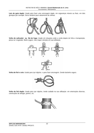 INSTRUTOR DE NÓS E AMARRAS: Daniel Maldonado de A. Lima
Excursionista / Montanhista
ARTE DE MARINHEIRO
Lais de guia duplo: Usado para fazer uma ancoragem dupla, em seguranças móveis ou fixas, em dois
grampos por exemplo. Serve também para salvamento de vítimas.
Volta do salteador ou Nó de fuga: Usado em situações onde a corda depois de feita a transposição,
possa ser resgatado. Muito seguro, mas requer atenção em sua utilização.
Volta do fiel e cote: Usado para içar objetos; e para fazer ancoragens. Sendo bastante seguro.
Volta do fiel duplo: Usado para içar objetos, tendo cuidado na sua utilização; em amarrações diversas,
construções de abrigos, pontes, etc.
22
(0xx85) 3265-4478 / (0xx85) 99922673
 