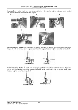 INSTRUTOR DE NÓS E AMARRAS: Daniel Maldonado de A. Lima
Excursionista / Montanhista
ARTE DE MARINHEIRO
Boca-de-lobo e cote: Usado para amarrações provisórias e diversas; içar objetos podendo receber tração
em apenas um chicote, sendo assim mais seguro. .
1 2 3
4 5
Punho de adriça singelo: Nó usado para ancoragem, podendo ser desfeito facilmente mesmo depois da
tração. Nó auto-blocante usado na segurança estática. Usado para tracionar objetos no sentido longitudinal.
Punho de adriça duplo: Nó usado para ancoragem, podendo ser desfeito facilmente mesmo depois da
tração. Nó auto-blocante usado na segurança estática, sendo mais seguro que o singelo. Usado para
tracionar objetos no sentido longitudinal.
26
(0xx85) 3265-4478 / (0xx85) 99922673
 