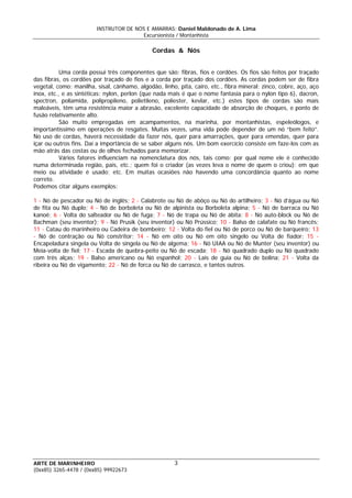 INSTRUTOR DE NÓS E AMARRAS: Daniel Maldonado de A. Lima
Excursionista / Montanhista
ARTE DE MARINHEIRO
Cordas & Nós
Uma corda possui três componentes que são: fibras, fios e cordões. Os fios são feitos por traçado
das fibras, os cordões por traçado de fios e a corda por traçado dos cordões. As cordas podem ser de fibra
vegetal, como: manilha, sisal, cânhamo, algodão, linho, pita, cairo, etc., fibra mineral: zinco, cobre, aço, aço
inox, etc., e as sintéticas: nylon, perlon (que nada mais é que o nome fantasia para o nylon tipo 6), dacron,
spectron, poliamida, polipropileno, polietileno, poliester, kevlar, etc.) estes tipos de cordas são mais
maleáveis, têm uma resistência maior a abrasão, excelente capacidade de absorção de choques, e ponto de
fusão relativamente alto.
São muito empregadas em acampamentos, na marinha, por montanhistas, espeleólogos, e
importantíssimo em operações de resgates. Muitas vezes, uma vida pode depender de um nó “bem feito”.
No uso de cordas, haverá necessidade da fazer nós, quer para amarrações, quer para emendas, quer para
içar ou outros fins. Daí a importância de se saber alguns nós. Um bom exercício consiste em faze-los com as
mão atrás das costas ou de olhos fechados para memorizar.
Vários fatores influenciam na nomenclatura dos nós, tais como: por qual nome ele é conhecido
numa determinada região, país, etc.; quem foi o criador (as vezes leva o nome de quem o criou); em que
meio ou atividade é usado; etc. Em muitas ocasiões não havendo uma concordância quanto ao nome
correto.
Podemos citar alguns exemplos:
1 - Nó de pescador ou Nó de inglês; 2 - Calabrote ou Nó de abôço ou Nó do artilheiro; 3 - Nó d’água ou Nó
de fita ou Nó duplo; 4 - Nó de borboleta ou Nó de alpinista ou Borboleta alpina; 5 - Nó de barraca ou Nó
kanoê; 6 - Volta do salteador ou Nó de fuga; 7 - Nó de trapa ou Nó de ábita; 8 - Nó auto-block ou Nó de
Bachman (seu inventor); 9 - Nó Prusik (seu inventor) ou Nó Prússico; 10 - Balso de calafate ou Nó francês;
11 - Catau do marinheiro ou Cadeira de bombeiro; 12 - Volta do fiel ou Nó de porco ou Nó de barqueiro; 13
- Nó de contração ou Nó constritor; 14 - Nó em oito ou Nó em oito singelo ou Volta de fiador; 15 -
Encapeladura singela ou Volta de singela ou Nó de algema; 16 - Nó UIAA ou Nó de Munter (seu inventor) ou
Meia-volta de fiel; 17 - Escada de quebra-peito ou Nó de escada; 18 - Nó quadrado duplo ou Nó quadrado
com três alças; 19 - Balso americano ou Nó espanhol; 20 - Lais de guia ou Nó de bolina; 21 - Volta da
ribeira ou Nó de vigamento; 22 - Nó de forca ou Nó de carrasco, e tantos outros.
3
(0xx85) 3265-4478 / (0xx85) 99922673
 