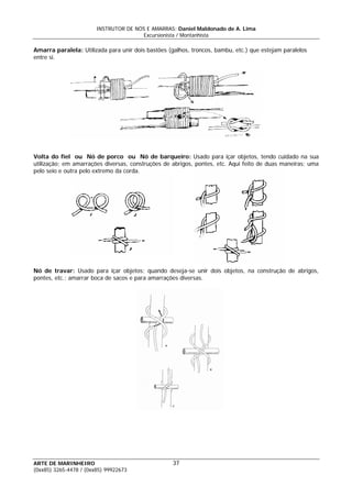 INSTRUTOR DE NÓS E AMARRAS: Daniel Maldonado de A. Lima
Excursionista / Montanhista
Amarra paralela: Utilizada para unir dois bastões (galhos, troncos, bambu, etc.) que estejam paralelos
entre si.
Volta do fiel ou Nó de porco ou Nó de barqueiro: Usado para içar objetos, tendo cuidado na sua
utilização; em amarrações diversas, construções de abrigos, pontes, etc. Aqui feito de duas maneiras; uma
pelo seio e outra pelo extremo da corda.
Nó de travar: Usado para içar objetos; quando deseja-se unir dois objetos, na construção de abrigos,
pontes, etc.; amarrar boca de sacos e para amarrações diversas.
ARTE DE MARINHEIRO 37
(0xx85) 3265-4478 / (0xx85) 99922673
 