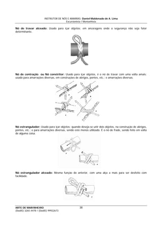 INSTRUTOR DE NÓS E AMARRAS: Daniel Maldonado de A. Lima
Excursionista / Montanhista
ARTE DE MARINHEIRO
(0xx85) 3265-4478 / (0xx85) 99922673
38
Nó de travar alceado: Usado para içar objetos; em ancoragens onde a segurança não seja fator
determinante.
Nó de contração ou Nó constritor: Usado para içar objetos, é o nó de travar com uma volta amais;
usado para amarrações diversas, em construções de abrigos, pontes, etc.; e amarrações diversas.
Nó estrangulador: Usado para içar objetos; quando deseja-se unir dois objetos, na construção de abrigos,
pontes, etc.; e para amarrações diversas, sendo este menos utilizado. É o nó de frade, sendo feito em volta
de alguma coisa.
Nó estrangulador alceado: Mesma função do anterior, com uma alça a mais para ser desfeito com
facilidade.
 