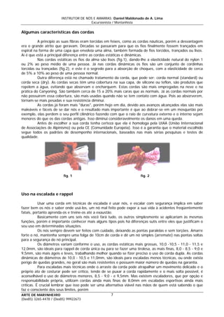 INSTRUTOR DE NÓS E AMARRAS: Daniel Maldonado de A. Lima
Excursionista / Montanhista
ARTE DE MARINHEIRO
Algumas características das cordas
A princípio as suas fibras eram torcidas em feixes, como as cordas náuticas, porém a desvantagem
era o grande atrito que geravam. Décadas se passaram para que os fios finalmente fossem trançados em
espiral na forma de uma capa que envolvia uma alma, também formada de fios torcidos, trançados ou lisos.
Aí é que está a principal diferença entre as cordas estáticas e dinâmicas.
Nas cordas estáticas os fios da alma são lisos (fig.1), dando-lhe a elasticidade natural do nylon 1
ou 2% ao peso médio de uma pessoa. Já nas cordas dinâmicas os fios são um conjunto de cordinhas
torcidas ou trançadas (fig.2), e este é o segredo para a absorção de choques, com a elasticidade de cerca
de 5% a 10% ao peso de uma pessoa normal.
Outra diferença está no chamado tratamento da corda, que pode ser: corda normal (standard) ou
corda seca (dry). As cordas secas têm uma cobertura na sua capa, de silicone ou teflon, são produtos que
repelem a água, evitando que absorvam e encharquem. Estas cordas são mais empregadas na neve e na
prática do Canyoning. São também cerca de 15 a 20% mais caras que as normais. Já as cordas normais por
não possuírem essa cobertura, são mais usadas quando não se tem contato com água. Pois ao absorverem,
tornam-se mais pesadas e sua resistência diminui.
As cordas já foram mais "duras", porém hoje em dia, devido aos avanços alcançados elas são mais
maleáveis e fáceis de se dar nós e o resultado mais importante é que ao dobrar-se em um mosquetão por
exemplo, elas perdem o seu perfil cilíndrico fazendo com que o raio de curvatura externo e o interno sejam
menores do que os das cordas antigas. Isso diminui consideravelmente os danos em uma queda.
Antes de escolher a sua corda tenha certeza que ela é homologa pela UIAA (União Internacional
de Associações de Alpinismo) ou pela CE (Comunidade Européia). Isso é a garantia que o material escolhido
segue todos os padrões de desempenho internacionais, baseados nas mais sérias pesquisas e testes de
qualidade.
fig. 1 fig. 2
Uso na escalada e rappel
Usar uma corda em técnicas de escalada é usar nós, e escalar com segurança implica em saber
fazer bem os nós e saber onde usá-los, um nó mal feito pode expor a sua vida à acidentes freqüentemente
fatais, portanto aprenda-os e treine-os até a exaustão.
Basicamente com uns seis nós você fará tudo, os outros simplesmente se aplicariam às mesmas
funções, porém é importante conhecer mais alguns tipos pois há diferenças sutis entre eles que justificam o
seu uso em determinadas situações.
Os nós sempre devem ser feitos com cuidado, deixando as pontas paralelas e sem torções. Amarre
forte o nó, mantenha sempre uma folga de 10cm de corda e dê um nó simples (arremate) nas pontas soltas
para a segurança do nó principal.
Os diâmetros variam conforme o uso, as cordas estáticas mais grossas, 10,0 -10,5 - 11,0 - 11,5 e
12,0mm, são ideais para rappel de corda única ou para se fazer uma tirolesa, as mais finas, 8,0 - 8,5 - 9,0 e
9,5mm, são mais ágeis e leves, trabalhando melhor quando se fizer preciso o uso de corda dupla. As cordas
dinâmicas de diâmetros de 10,0 - 10,5 e 11,0mm, são ideais para escaladas menos técnicas, ou onde exista
perigo de quedas grandes, no geral são mais resistentes e possuem maior número de quedas na garantia.
Para escaladas mais técnicas onde o arraste da corda pode atrapalhar um movimento delicado e o
próprio ato de costurar pode ser crítico, tendo de se puxar a corda rapidamente e o mais solta possível, é
aconselhável o uso de diâmetros menores, 8,5 - 9,0 - e 9,5mm. Mas existem escaladores, que por opção e
responsabilidade própria, utilizam cordas ainda mais finas de 8,0mm em escaladas esportivas ainda mais
críticas. É crucial lembrar que isso pode ser uma alternativa viável nas mãos de quem está sabendo o que
faz e consciente dos seus limites, porém
7
(0xx85) 3265-4478 / (0xx85) 99922673
 