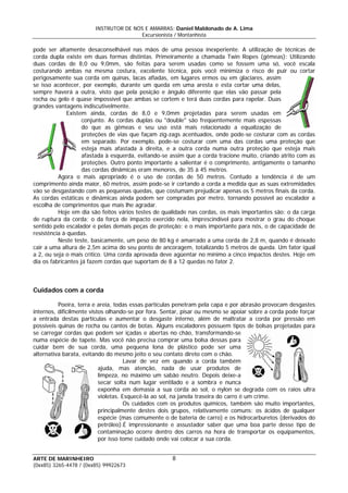 INSTRUTOR DE NÓS E AMARRAS: Daniel Maldonado de A. Lima
Excursionista / Montanhista
ARTE DE MARINHEIRO
pode ser altamente desaconselhável nas mãos de uma pessoa inexperiente. A utilização de técnicas de
corda dupla existe em duas formas distintas. Primeiramente a chamada Twin Ropes (gêmeas): Utilizando
duas cordas de 8,0 ou 9,0mm, são feitas para serem usadas como se fossem uma só, você escala
costurando ambas na mesma costura, excelente técnica, pois você minimiza o risco de puir ou cortar
perigosamente sua corda em quinas, lacas afiadas, em lugares ermos ou em glaciares, assim
se isso acontecer, por exemplo, durante um queda em uma aresta e esta cortar uma delas,
sempre haverá a outra, visto que pela posição e ângulo diferente que elas vão passar pela
rocha ou gelo é quase impossível que ambas se cortem e terá duas cordas para rapelar. Duas
grandes vantagens indiscutivelmente.
Existem ainda, cordas de 8,0 e 9,0mm projetadas para serem usadas em
conjunto. As cordas duplas ou "double" são freqüentemente mais espessas
do que as gêmeas e seu uso está mais relacionado a equalização de
proteções de vias que façam zig-zags acentuados, onde pode-se costurar com as cordas
em separado. Por exemplo, pode-se costurar com uma das cordas uma proteção que
esteja mais afastada à direita, e a outra corda numa outra proteção que esteja mais
afastada à esquerda, evitando-se assim que a corda tracione muito, criando atrito com as
proteções. Outro ponto importante a salientar é o comprimento, antigamente o tamanho
das cordas dinâmicas eram menores, de 35 à 45 metros.
Agora o mais apropriado é o uso de cordas de 50 metros. Contudo a tendência é de um
comprimento ainda maior, 60 metros, assim pode-se ir cortando a corda a medida que as suas extremidades
vão se desgastando com as pequenas quedas, que costumam prejudicar apenas os 5 metros finais da corda.
As cordas estáticas e dinâmicas ainda podem ser compradas por metro, tornando possível ao escalador a
escolha de comprimentos que mais lhe agradar.
Hoje em dia são feitos vários testes de qualidade nas cordas, os mais importantes são: o da carga
de ruptura da corda; o da força de impacto exercido nela, imprescindível para mostrar o grau do choque
sentido pelo escalador e pelas demais peças de proteção; e o mais importante para nós, o de capacidade de
resistência à quedas.
Neste teste, basicamente, um peso de 80 kg é amarrado a uma corda de 2,8 m, quando é deixado
cair a uma altura de 2,5m acima do seu ponto de ancoragem, totalizando 5 metros de queda. Um fator igual
a 2, ou seja o mais crítico. Uma corda aprovada deve agüentar no mínimo a cinco impactos destes. Hoje em
dia os fabricantes já fazem cordas que suportam de 8 a 12 quedas no fator 2.
Cuidados com a corda
Poeira, terra e areia, todas essas partículas penetram pela capa e por abrasão provocam desgastes
internos, dificilmente vistos olhando-se por fora. Sentar, pisar ou mesmo se apoiar sobre a corda pode forçar
a entrada destas partículas e aumentar o desgaste interno, além de maltratar a corda por pressão em
possíveis quinas de rocha ou cantos de botas. Alguns escaladores possuem tipos de bolsas projetadas para
se carregar cordas que podem ser içadas e abertas no chão, transformando-se
numa espécie de tapete. Mas você não precisa comprar uma bolsa dessas para
cuidar bem de sua corda, uma pequena lona de plástico pode ser uma
alternativa barata, evitando do mesmo jeito o seu contato direto com o chão.
Lavar de vez em quando a corda também
ajuda, mas atenção, nada de usar produtos de
limpeza, no máximo um sabão neutro. Depois deixe-a
secar solta num lugar ventilado e a sombra e nunca
exponha em demasia a sua corda ao sol, o nylon se degrada com os raios ultra
violetas. Esquecê-la ao sol, na janela traseira do carro é um crime.
Os cuidados com os produtos químicos, também são muito importantes,
principalmente destes dois grupos, relativamente comuns: os ácidos de qualquer
espécie (mas comumente o de bateria de carro) e os hidrocarburetos (derivados do
petróleo).É impressionante e assustador saber que uma boa parte desse tipo de
contaminação ocorre dentro dos carros na hora de transportar os equipamentos,
por isso tome cuidado onde vai colocar a sua corda.
8
(0xx85) 3265-4478 / (0xx85) 99922673
 