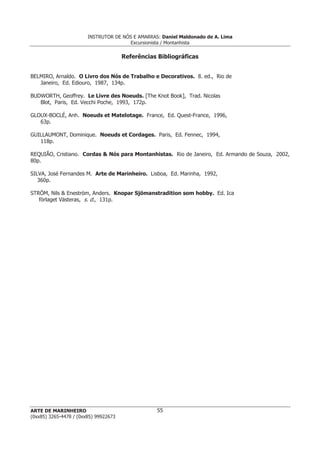 INSTRUTOR DE NÓS E AMARRAS: Daniel Maldonado de A. Lima
Excursionista / Montanhista
ARTE DE MARINHEIRO
(0xx85) 3265-4478 / (0xx85) 99922673
55
Referências Bibliográficas
BELMIRO, Arnaldo. O Livro dos Nós de Trabalho e Decorativos. 8. ed., Rio de
Janeiro, Ed. Ediouro, 1987, 134p.
BUDWORTH, Geoffrey. Le Livre des Noeuds. [The Knot Book], Trad. Nicolas
Blot, Paris, Ed. Vecchi Poche, 1993, 172p.
GLOUX-BOCLÉ, Anh. Noeuds et Matelotage. France, Ed. Quest-France, 1996,
63p.
GUILLAUMONT, Dominique. Noeuds et Cordages. Paris, Ed. Fennec, 1994,
118p.
REQUIÃO, Cristiano. Cordas & Nós para Montanhistas. Rio de Janeiro, Ed. Armando de Souza, 2002,
80p.
SILVA, José Fernandes M. Arte de Marinheiro. Lisboa, Ed. Marinha, 1992,
360p.
STRÖM, Nils & Eneström, Anders. Knopar Sjömanstradition som hobby. Ed. Ica
förlaget Västeras, s. d., 131p.
 