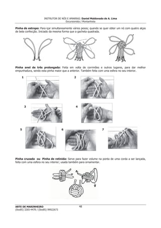 INSTRUTOR DE NÓS E AMARRAS: Daniel Maldonado de A. Lima
Excursionista / Montanhista
ARTE DE MARINHEIRO
(0xx85) 3265-4478 / (0xx85) 99922673
48
Pinha de estropo: Para içar simultaneamente vários pesos; quando se quer obter um nó com quatro alças
de bela confecção. Iniciado da mesma forma que a gacheta quadrada.
Pinha anel de três prolongada: Feita em volta de corrimões e outros lugares, para dar melhor
empunhadura, sendo esta pinha maior que a anterior. Também feita com uma esfera no seu interior.
1 2
3 4
5 6 7
Pinha cruzada ou Pinha de retinida: Serve para fazer volume na ponta de uma corda a ser lançada,
feita com uma esfera no seu interior; usada também para ornamentar.
 