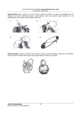 INSTRUTOR DE NÓS E AMARRAS: Daniel Maldonado de A. Lima
Excursionista / Montanhista
ARTE DE MARINHEIRO
(0xx85) 3265-4478 / (0xx85) 99922673
53
Nó de tensão: Feito a partir de um nó com alça. Usado para esticar um cabo, na transposição de um
obstáculo no sentido horizontal; estando o cabo esticado, serve para pendurar algum utensílio, em um
acampamento, por exemplo. Sendo desfeito facilmente.
1 2
3 4
Pinha de cesto: Usado no chicote do cabo para criar volume e peso; amarrada na ponta de uma bandeira
para tencioná-la. Iniciada pela pinha de saco singela depois a pinha de saco dupla.
 
