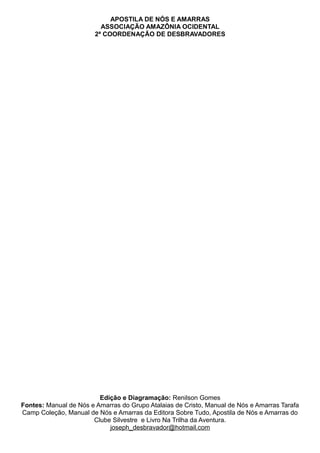 APOSTILA DE NÓS E AMARRAS
ASSOCIAÇÃO AMAZÔNIA OCIDENTAL
2ª COORDENAÇÃO DE DESBRAVADORES
Edição e Diagramação: Renilson Gomes
Fontes: Manual de Nós e Amarras do Grupo Atalaias de Cristo, Manual de Nós e Amarras Tarafa
Camp Coleção, Manual de Nós e Amarras da Editora Sobre Tudo, Apostila de Nós e Amarras do
Clube Silvestre e Livro Na Trilha da Aventura.
joseph_desbravador@hotmail.com
 