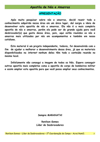 Apostila de Nós e Amarras
APRESENTAÇÃO
Após muito pesquisar sobre nós e amarras, decidi reunir todo o
conhecimento adquirido nessa área em um único lugar, daí surgiu a ideia de
desenvolver esta apostila de nós e amarras. Ela não é a mais completa
apostila de nós e amarras, porém ela pode ser de grande ajuda para você
desbravador(a) que gosta dessa área, pois, aqui estão reunidos os nós e
amarras mais utilizados por nós em acampamentos e também em nosso
cotidiano.
Este material é um projeto independente, todavia, foi desenvolvido com o
fim de ajudar a melhorar o desenvolvimento dessa área, já que os materiais
disponibilizados na internet nenhum deles têm todo o conteúdo reunido no
mesmo local.
Infelizmente não consegui a imagem de todos os Nós. Espero conseguir
outras apostila mais completas coma a apostila do corpo de bombeiros militar
e assim ampliar esta apostila para que você possa ampliar seus conhecimentos.
Sempre MARANATA!
Renilson Gomes
Líder de Desbravadores
Renilson Gomes – Líder de Desbravadores – 2ª Coordenação de Campo – Acre/AamO. 3
 