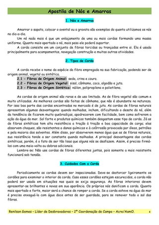 Apostila de Nós e Amarras
1. Nós e Amarras
Amarrar o sapato, colocar o avental ou a gravata são exemplos do quanto utilizamos os nós
no dia-a-dia.
Um nó nada mais é que um enlaçamento de uma ou mais cordas formando uma massa
uniforme. Quanto mais apertado o nó, mais peso ele poderá suportar.
A corda consiste em um conjunto de fibras torcidas ou trançadas entre si. Ela é usada
principalmente para acampamentos, navegação construção e muitas outras atividades.
2. Tipos de Corda
A corda recebe o nome da espécie da fibra empregada na sua fabricação, podendo ser de
origem animal, vegetal ou sintética.
2.1 - Fibras de Origem Animal: seda, crina e couro.
2.2 - Fibras de Origem Vegetal: sisal, cânhamo, coco, algodão e juta.
2.3 - Fibras de Origem Sintética: náilon, polipropileno e polietileno.
As cordas de origem animal são raras e de uso limitado. As de fibra vegetal são comum e
muito utilizadas. As melhores cordas são feitas de cânhamo, que não é abundante na natureza.
Por isso boa parte das cordas encontradas no mercado é de juta. As cordas de fibras naturais
apresentam algumas desvantagens: quando molhadas, incham, dificultando o desate do nó, além
da tendência de ficarem muito quebradiças, apodrecerem com facilidade, bem como sofrerem a
ação da água do mar. Sol forte e produtos químicos também desgastam esse tipo de corda. Já as
de fibras sintéticas tem alta resistência a tração à tração e boa capacidade de carga; elas
absorvem choques, são resistentes a danos químicos e à co0rrosão provocada por óleos, petróleo
e pela maioria dos solventes. Além disso, por absorverem menos água que as de fibras naturais,
sua resistência tende a ser constante quando molhadas. A principal desvantagens das cordas
sintéticas, porém, é o fato de ser tão lisas que alguns nós se desfazem. Assim, é preciso firmá-
los com uma meia-volta ou dobras adicionais.
Lembre-se: Não use cordas de fibras diferentes juntas, pois somente a mais resistente
funcionará sob tensão.
3. Cuidados Com a Corda
Periodicamente as cordas devem ser inspecionadas. Deve-se destorcer ligeiramente os
cordões para examinar o interior da corda. Caso esses cordões estejam escurecidos, a corda não
poderá ser usada em situações nas quais se exija segurança. As fibras interiores devem
apresentar-se brilhantes e novas em sua aparência. Os próprios nós danificam a corda. Quanto
mais apertado e forte, maior será a chance de romper a corda. Se a corda esteve na água do mar
é preciso enxaguá-la com água doce antes de ser guardada, para se remover todo o sal das
fibras.
Renilson Gomes – Líder de Desbravadores – 2ª Coordenação de Campo – Acre/AamO. 4
 